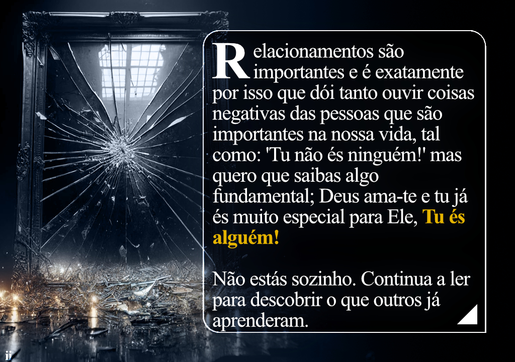 Relacionamentos são importantes e é exatamente por isso que dói tanto ouvir coisas negativas das pessoas que são importantes na nossa vida, tal como: 'Tu não és ninguém!' mas quero que saibas algo fundamental; Deus ama-te e tu já és muito especial para Ele, Tu és alguém! Não estás sozinho. Continua a ler para descobrir o que outros já aprenderam.