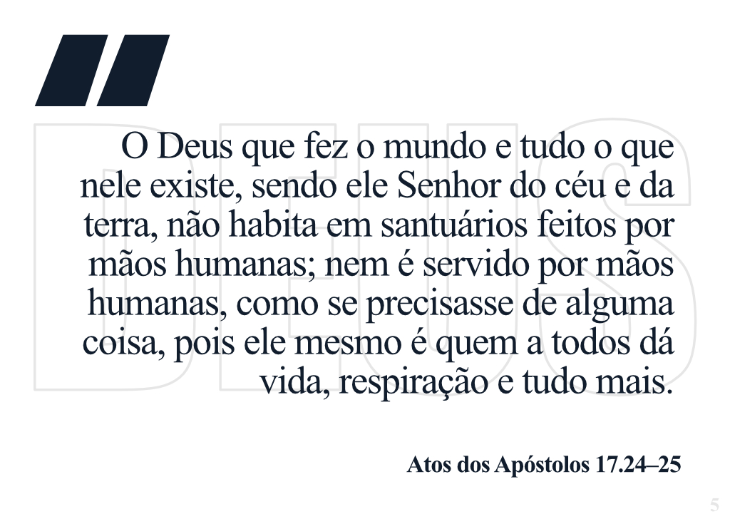 O Deus que fez o mundo e tudo o que nele existe, sendo ele Senhor do céu e da terra, não habita em santuários feitos por mãos humanas; nem é servido por mãos humanas, como se precisasse de alguma coisa, pois ele mesmo é quem a todos dá vida, respiração e tudo mais. - Atos dos Apóstolos 17.24-25