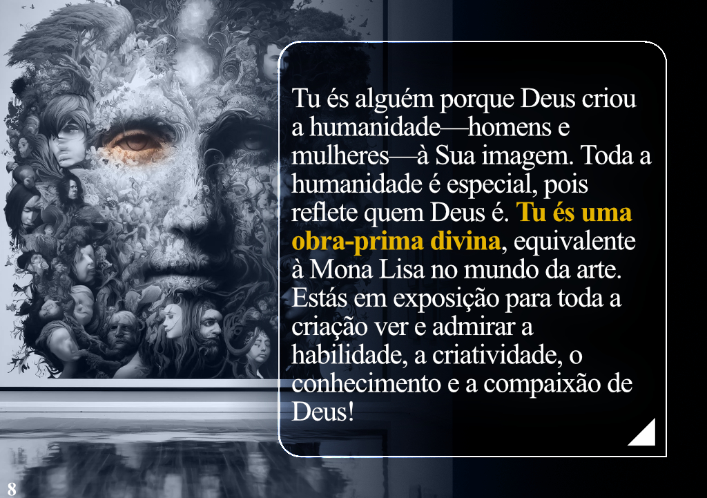 Tu és alguém porque Deus criou a humanidade—homens e mulheres—à Sua imagem. Toda a humanidade é especial, pois reflete quem Deus é. Tu és uma obra-prima divina, equivalente à Mona Lisa no mundo da arte. Estás em exposição para toda a criação ver e admirar a habilidade, a criatividade, o conhecimento e a compaixão de Deus!