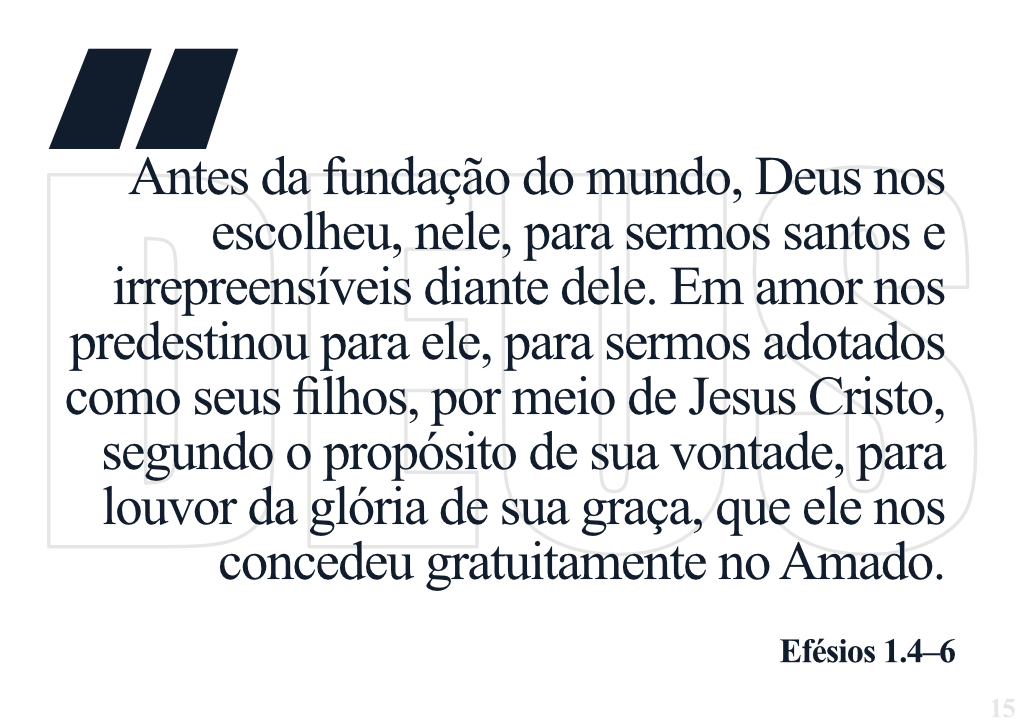 Antes da fundação do mundo, Deus nos escolheu, nele, para sermos santos﻿ e irrepreensíveis diante dele. Em amor ﻿nos predestinou﻿ para ele, para sermos adotados como seus filhos, por meio de Jesus Cristo, segundo o propósito de sua vontade, para louvor da glória de sua graça, que ele nos concedeu gratuitamente no Amado. - Efésios 1.4-6