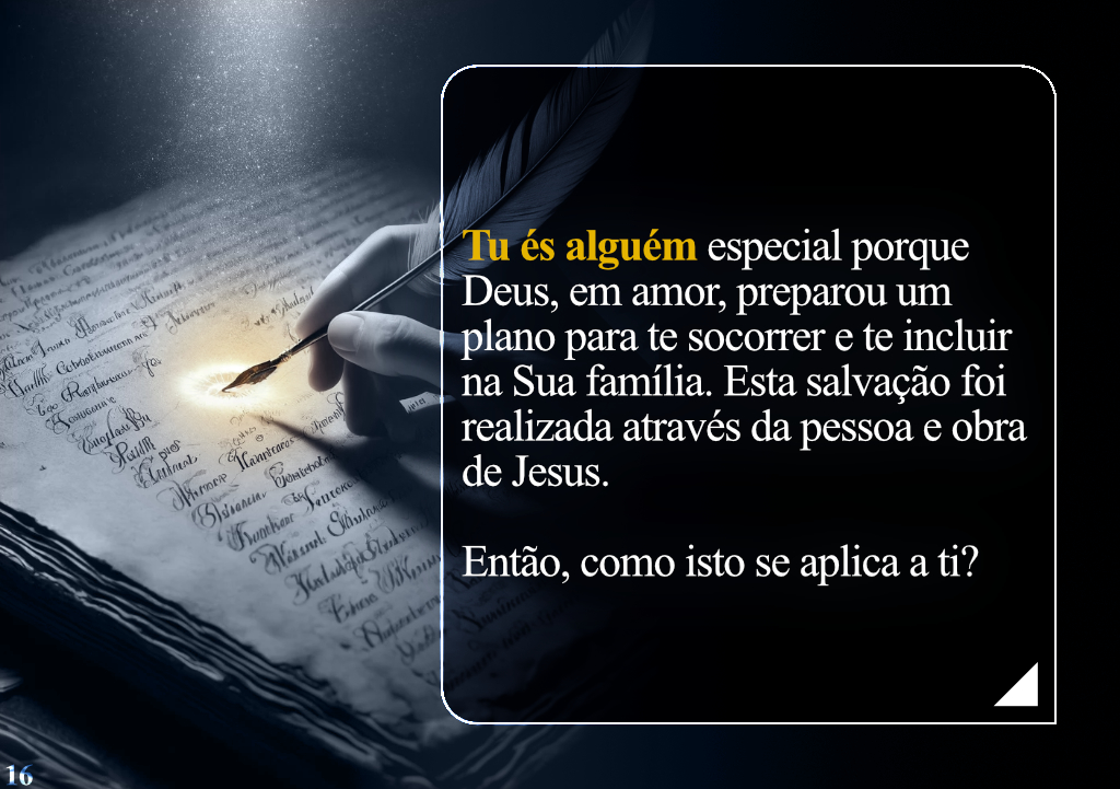 Tu és alguém especial porque Deus, em amor, preparou um plano para te socorrer e te incluir na Sua família. Esta salvação foi realizada através da pessoa e obra de Jesus. Então, como isto se aplica a ti?